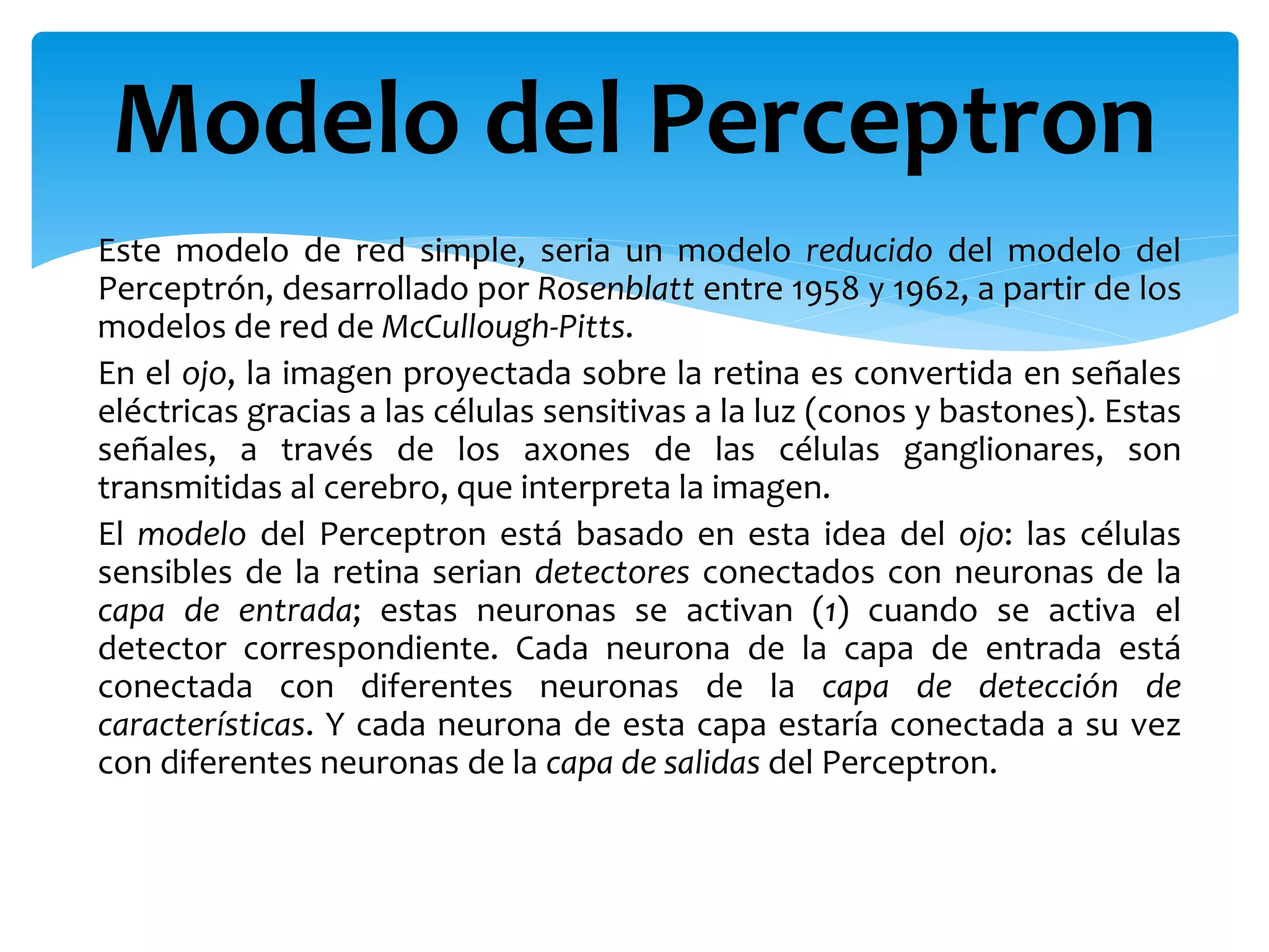 Este modelo de red simple, seria un modelo reducido del modelo del
Perceptrón, desarrollado por Rosenblatt entre 1958 y 1962, a partir de los
modelos de red de McCullough-Pitts.
En el ojo, la imagen proyectada sobre la retina es convertida en señales
eléctricas gracias a las células sensitivas a la luz (conos y bastones). Estas
señales, a través de los axones de las células ganglionares, son
transmitidas al cerebro, que interpreta la imagen.
El modelo del Perceptron está basado en esta idea del ojo: las células
sensibles de la retina serian detectores conectados con neuronas de la
capa de entrada; estas neuronas se activan (1) cuando se activa el
detector correspondiente. Cada neurona de la capa de entrada está
conectada con diferentes neuronas de la capa de detección de
características. Y cada neurona de esta capa estaría conectada a su vez
con diferentes neuronas de la capa de salidas del Perceptron.
Modelo del Perceptron
 