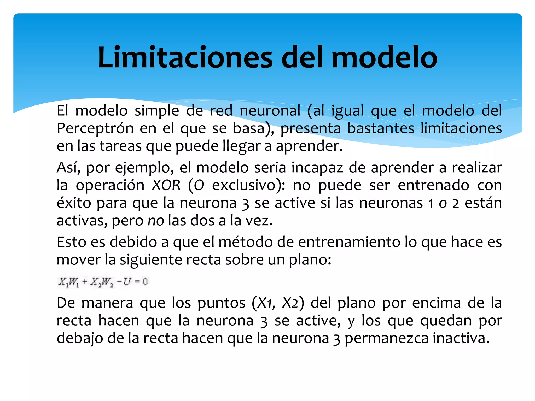 El modelo simple de red neuronal (al igual que el modelo del
Perceptrón en el que se basa), presenta bastantes limitaciones
en las tareas que puede llegar a aprender.
Así, por ejemplo, el modelo seria incapaz de aprender a realizar
la operación XOR (O exclusivo): no puede ser entrenado con
éxito para que la neurona 3 se active si las neuronas 1 o 2 están
activas, pero no las dos a la vez.
Esto es debido a que el método de entrenamiento lo que hace es
mover la siguiente recta sobre un plano:
De manera que los puntos (X1, X2) del plano por encima de la
recta hacen que la neurona 3 se active, y los que quedan por
debajo de la recta hacen que la neurona 3 permanezca inactiva.
Limitaciones del modelo
 