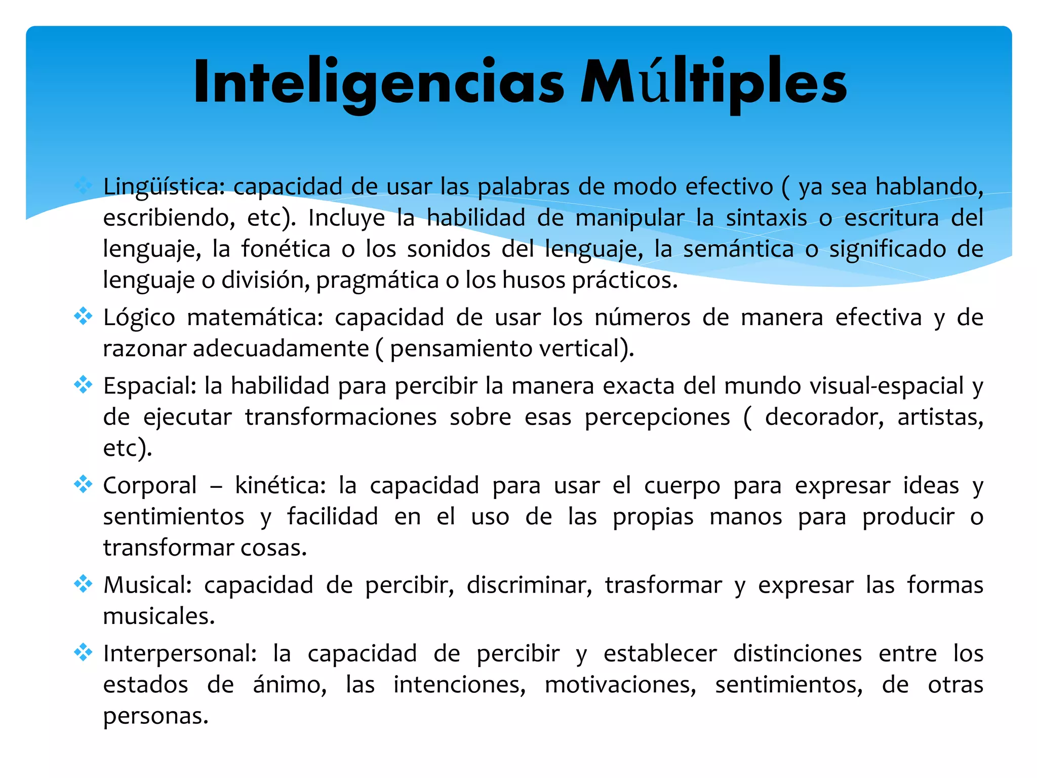  Lingüística: capacidad de usar las palabras de modo efectivo ( ya sea hablando,
escribiendo, etc). Incluye la habilidad de manipular la sintaxis o escritura del
lenguaje, la fonética o los sonidos del lenguaje, la semántica o significado de
lenguaje o división, pragmática o los husos prácticos.
 Lógico matemática: capacidad de usar los números de manera efectiva y de
razonar adecuadamente ( pensamiento vertical).
 Espacial: la habilidad para percibir la manera exacta del mundo visual-espacial y
de ejecutar transformaciones sobre esas percepciones ( decorador, artistas,
etc).
 Corporal – kinética: la capacidad para usar el cuerpo para expresar ideas y
sentimientos y facilidad en el uso de las propias manos para producir o
transformar cosas.
 Musical: capacidad de percibir, discriminar, trasformar y expresar las formas
musicales.
 Interpersonal: la capacidad de percibir y establecer distinciones entre los
estados de ánimo, las intenciones, motivaciones, sentimientos, de otras
personas.
Inteligencias Múltiples
 