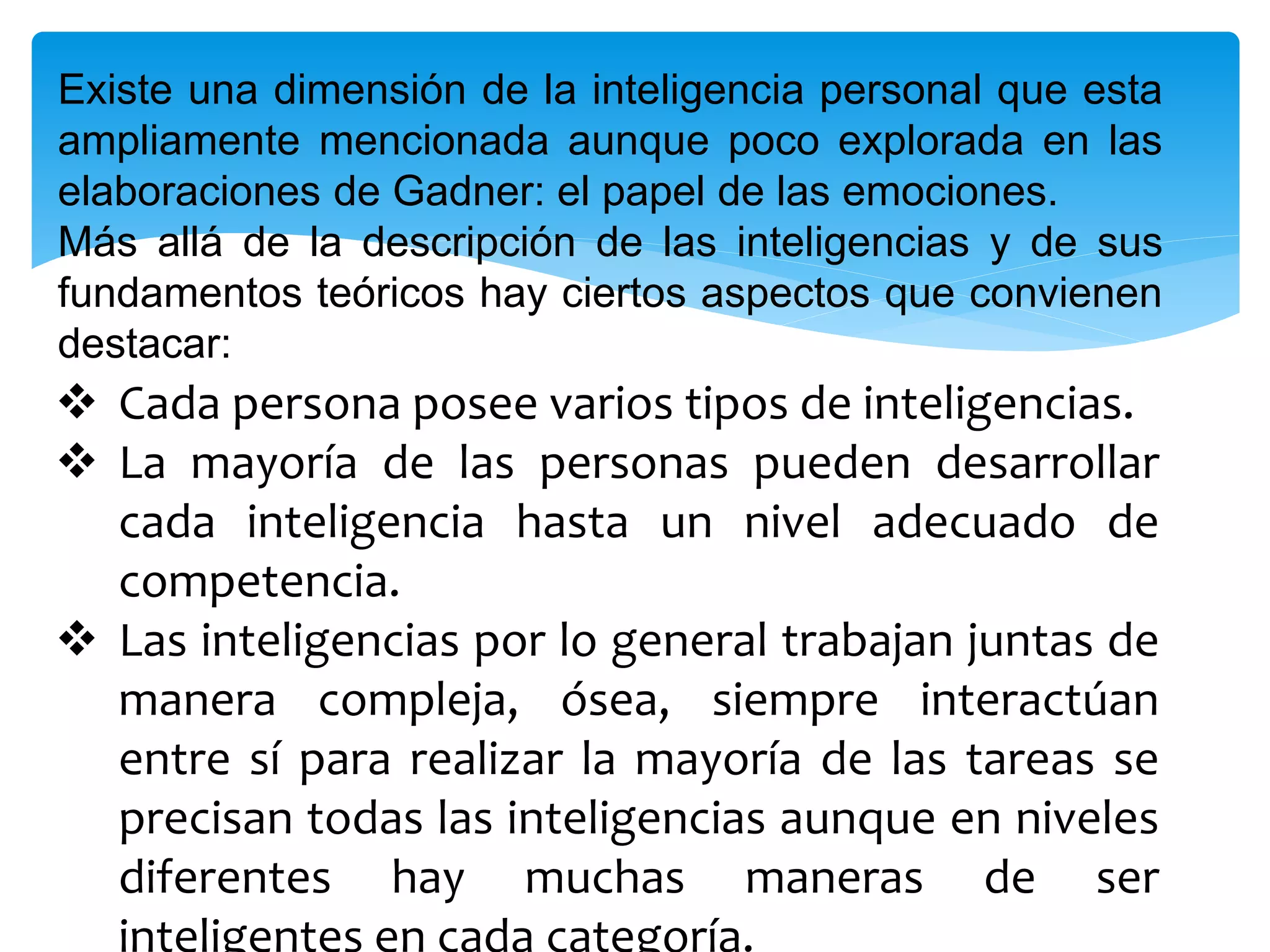 Existe una dimensión de la inteligencia personal que esta
ampliamente mencionada aunque poco explorada en las
elaboraciones de Gadner: el papel de las emociones.
Más allá de la descripción de las inteligencias y de sus
fundamentos teóricos hay ciertos aspectos que convienen
destacar:
 Cada persona posee varios tipos de inteligencias.
 La mayoría de las personas pueden desarrollar
cada inteligencia hasta un nivel adecuado de
competencia.
 Las inteligencias por lo general trabajan juntas de
manera compleja, ósea, siempre interactúan
entre sí para realizar la mayoría de las tareas se
precisan todas las inteligencias aunque en niveles
diferentes hay muchas maneras de ser
inteligentes en cada categoría.
 