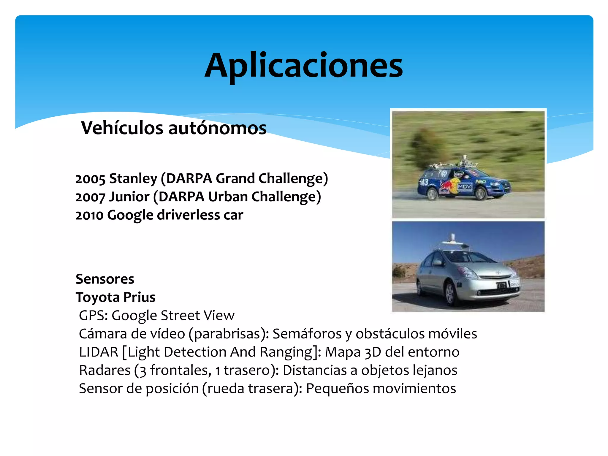 Aplicaciones
Vehículos autónomos
2005 Stanley (DARPA Grand Challenge)
2007 Junior (DARPA Urban Challenge)
2010 Google driverless car
Sensores
Toyota Prius
GPS: Google Street View
Cámara de vídeo (parabrisas): Semáforos y obstáculos móviles
LIDAR [Light Detection And Ranging]: Mapa 3D del entorno
Radares (3 frontales, 1 trasero): Distancias a objetos lejanos
Sensor de posición (rueda trasera): Pequeños movimientos
 