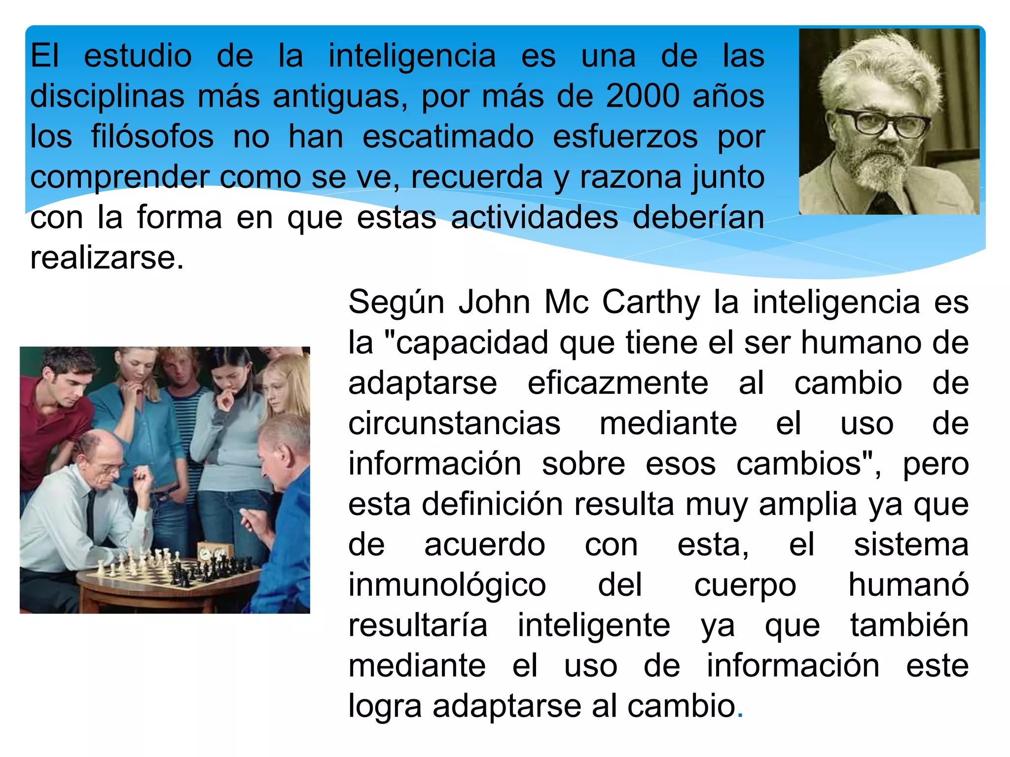 El estudio de la inteligencia es una de las
disciplinas más antiguas, por más de 2000 años
los filósofos no han escatimado esfuerzos por
comprender como se ve, recuerda y razona junto
con la forma en que estas actividades deberían
realizarse.
Según John Mc Carthy la inteligencia es
la "capacidad que tiene el ser humano de
adaptarse eficazmente al cambio de
circunstancias mediante el uso de
información sobre esos cambios", pero
esta definición resulta muy amplia ya que
de acuerdo con esta, el sistema
inmunológico del cuerpo humanó
resultaría inteligente ya que también
mediante el uso de información este
logra adaptarse al cambio.
 