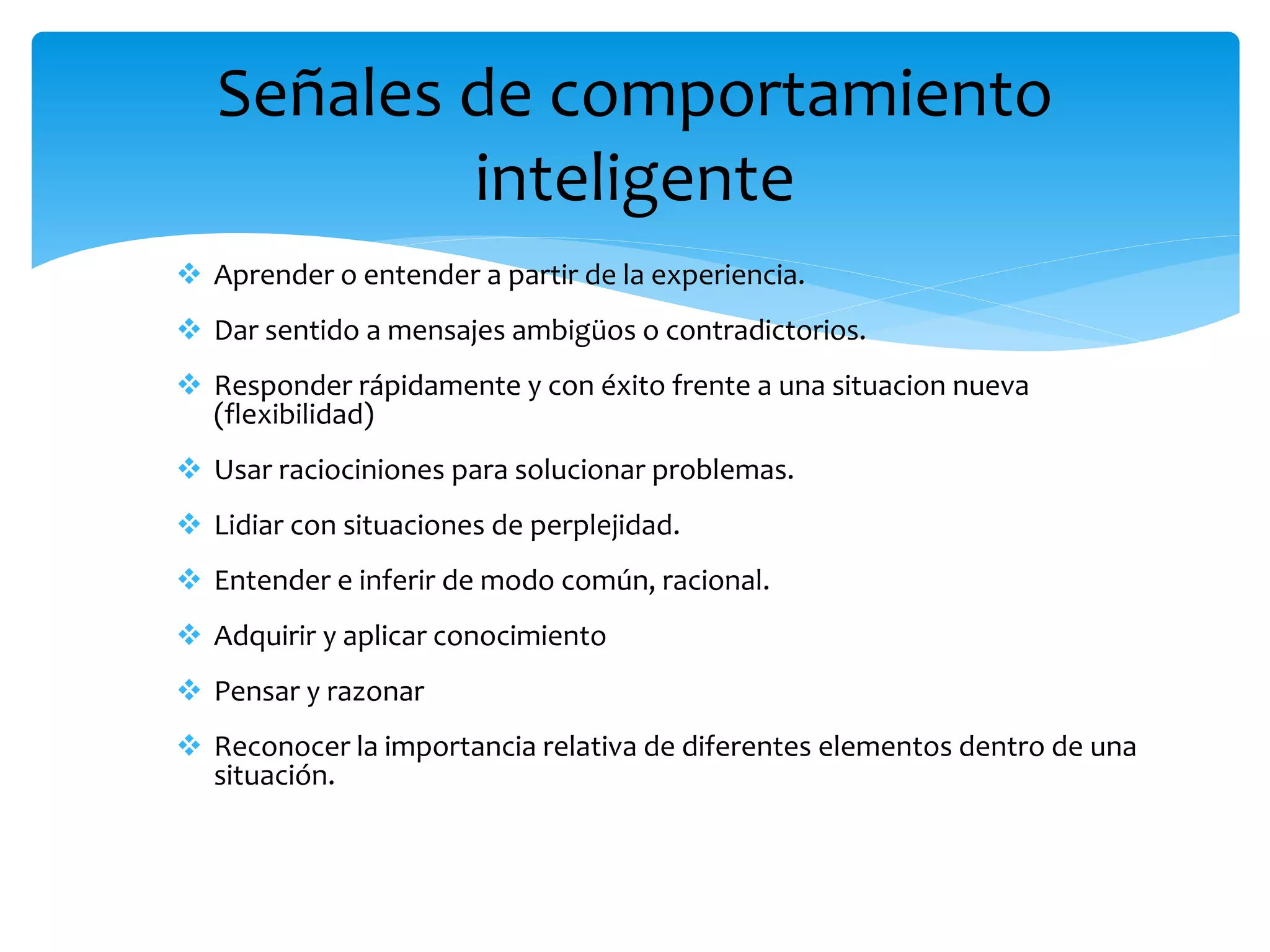  Aprender o entender a partir de la experiencia.
 Dar sentido a mensajes ambigüos o contradictorios.
 Responder rápidamente y con éxito frente a una situacion nueva
(flexibilidad)
 Usar raciociniones para solucionar problemas.
 Lidiar con situaciones de perplejidad.
 Entender e inferir de modo común, racional.
 Adquirir y aplicar conocimiento
 Pensar y razonar
 Reconocer la importancia relativa de diferentes elementos dentro de una
situación.
Señales de comportamiento
inteligente
 