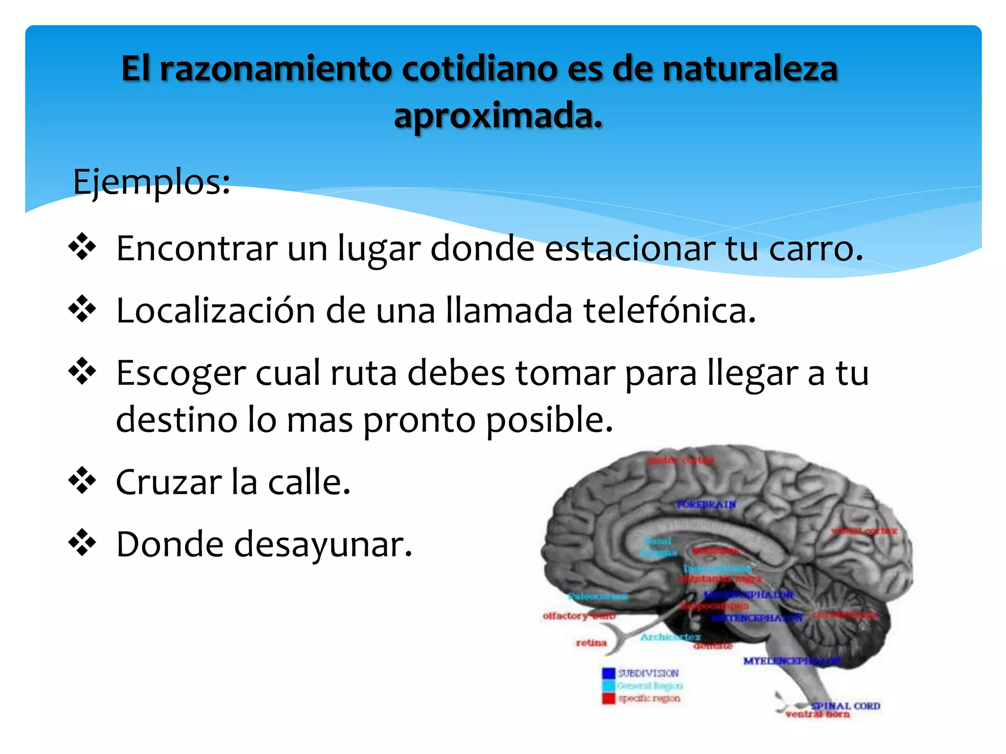 El razonamiento cotidiano es de naturaleza
aproximada.
Ejemplos:
 Encontrar un lugar donde estacionar tu carro.
 Localización de una llamada telefónica.
 Escoger cual ruta debes tomar para llegar a tu
destino lo mas pronto posible.
 Cruzar la calle.
 Donde desayunar.
 