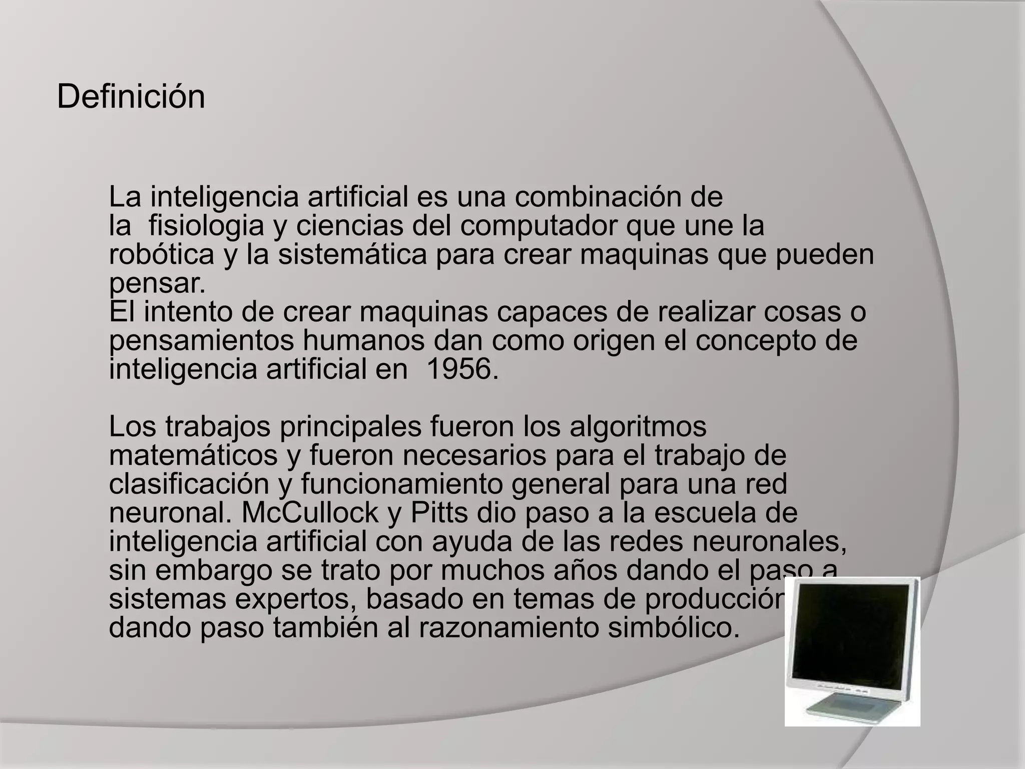 Definición
La inteligencia artificial es una combinación de
la fisiologia y ciencias del computador que une la
robótica y la sistemática para crear maquinas que pueden
pensar.
El intento de crear maquinas capaces de realizar cosas o
pensamientos humanos dan como origen el concepto de
inteligencia artificial en 1956.
Los trabajos principales fueron los algoritmos
matemáticos y fueron necesarios para el trabajo de
clasificación y funcionamiento general para una red
neuronal. McCullock y Pitts dio paso a la escuela de
inteligencia artificial con ayuda de las redes neuronales,
sin embargo se trato por muchos años dando el paso a
sistemas expertos, basado en temas de producción
dando paso también al razonamiento simbólico.
 