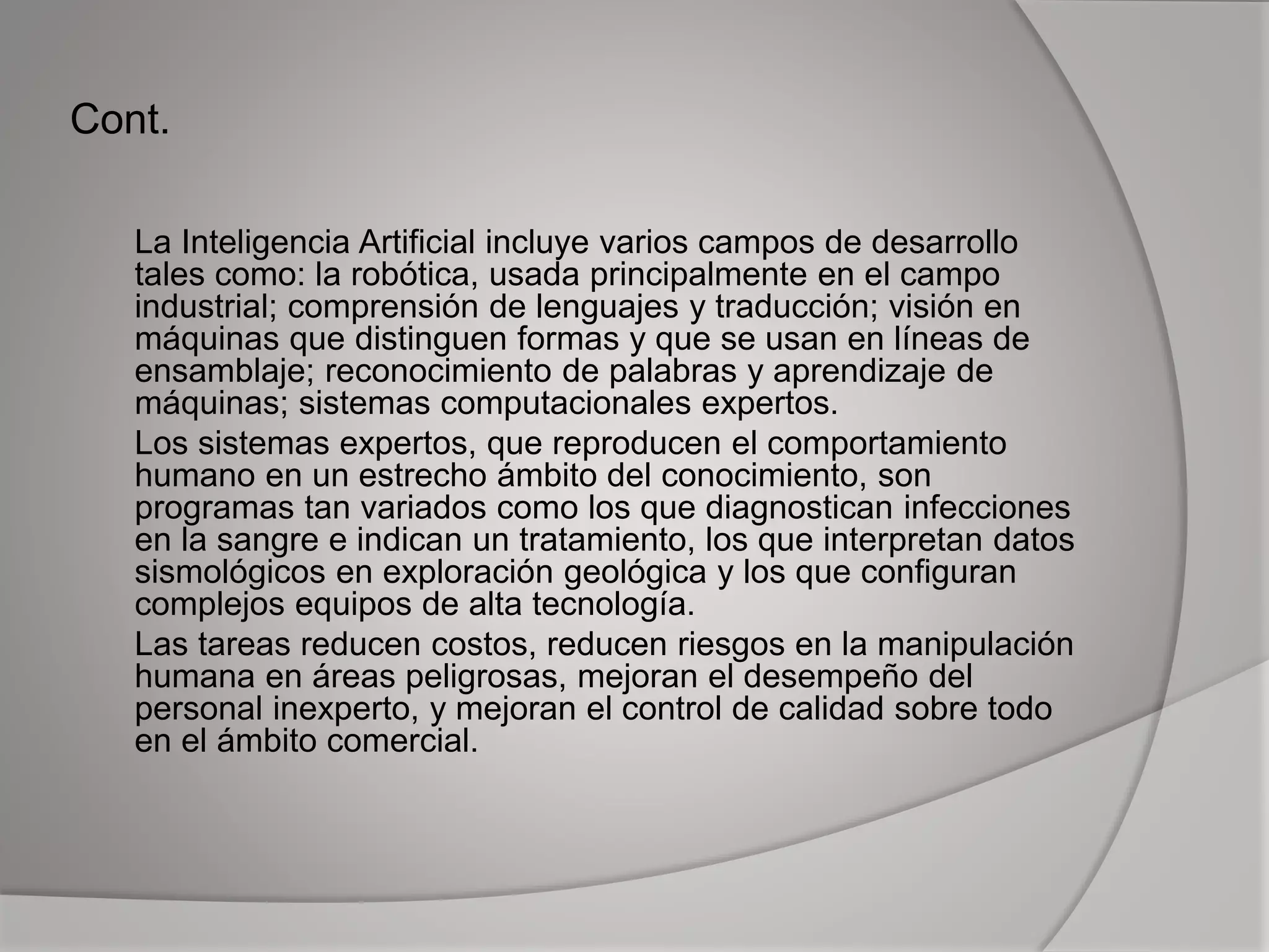 Cont.
La Inteligencia Artificial incluye varios campos de desarrollo
tales como: la robótica, usada principalmente en el campo
industrial; comprensión de lenguajes y traducción; visión en
máquinas que distinguen formas y que se usan en líneas de
ensamblaje; reconocimiento de palabras y aprendizaje de
máquinas; sistemas computacionales expertos.
Los sistemas expertos, que reproducen el comportamiento
humano en un estrecho ámbito del conocimiento, son
programas tan variados como los que diagnostican infecciones
en la sangre e indican un tratamiento, los que interpretan datos
sismológicos en exploración geológica y los que configuran
complejos equipos de alta tecnología.
Las tareas reducen costos, reducen riesgos en la manipulación
humana en áreas peligrosas, mejoran el desempeño del
personal inexperto, y mejoran el control de calidad sobre todo
en el ámbito comercial.
 