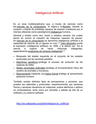Inteligencia Artificial
Es un área multidisciplinaria que, a través de ciencias como
las ciencias de la computación, la lógica y la filosofía, estudia la
creación y diseño de entidades capaces de resolver cuestiones por sí
mismas utilizando como paradigma la inteligencia humana.
General y amplio como eso, reúne a amplios campos, los cuales
tienen en común la creación de máquinas capaces de pensar.
En ciencias de la computación se denomina inteligencia artificial a la
capacidad de razonar de un agente no vivo.1 2 3
John McCarthy acuñó
la expresión «inteligencia artificial» en 1956, y la definió así: “Es la
ciencia e ingenio de hacer máquinas inteligentes,
especialmente programas de cómputo inteligentes”.4
 Búsqueda del estado requerido en el conjunto de los estados
producidos por las acciones posibles.
 Algoritmos genéticos (análogo al proceso de evolución de las
cadenas de ADN).
 Redes neuronales artificiales (análogo al funcionamiento físico del
cerebro de animales y humanos).
 Razonamiento mediante una lógica formal análogo al pensamiento
abstracto humano.
También existen distintos tipos de percepciones y acciones, que
pueden ser obtenidas y producidas, respectivamente, por sensores
físicos y sensores mecánicos en máquinas, pulsos eléctricos u ópticos
en computadoras, tanto como por entradas y salidas de bits de un
software y su entorno software.
http://es.wikipedia.org/wiki/Inteligencia_artificial
 