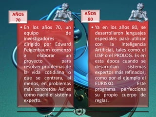 • En los años 70, un
equipo de
investigadores
dirigido por Edward
Feigenbaum comenzó
a elaborar un
proyecto para
resolver problemas de
la vida cotidiana o
que se centrara, al
menos, en problemas
más concretos. Así es
como nació el sistema
experto.
AÑOS
70
• Ya en los años 80, se
desarrollaron lenguajes
especiales para utilizar
con la Inteligencia
Artificial, tales como el
LISP o el PROLOG. Es en
esta época cuando se
desarrollan sistemas
expertos más refinados,
como por el ejemplo el
EURISKO. Este
programa perfecciona
su propio cuerpo de
reglas.
AÑOS
80
 