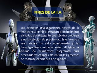 Las primeras investigaciones acerca de la
inteligencia artificial estaban principalmente
dirigidas al hallazgo de una técnica universal
para la solución de problemas. Este intento a
gran escala ha sido abandonado y las
investigaciones actuales están dirigidas al
diseño de numerosos programas para
ordenadores capaces de imitar los procesos
de toma de decisiones de expertos.
FINES DE LA I.A
 