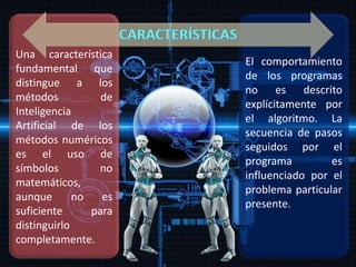 Una característica
fundamental que
distingue a los
métodos de
Inteligencia
Artificial de los
métodos numéricos
es el uso de
símbolos no
matemáticos,
aunque no es
suficiente para
distinguirlo
completamente.
El comportamiento
de los programas
no es descrito
explícitamente por
el algoritmo. La
secuencia de pasos
seguidos por el
programa es
influenciado por el
problema particular
presente.
 