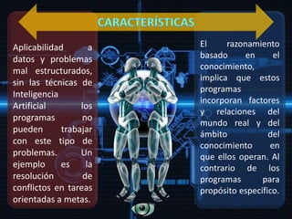 El razonamiento
basado en el
conocimiento,
implica que estos
programas
incorporan factores
y relaciones del
mundo real y del
ámbito del
conocimiento en
que ellos operan. Al
contrario de los
programas para
propósito específico.
Aplicabilidad a
datos y problemas
mal estructurados,
sin las técnicas de
Inteligencia
Artificial los
programas no
pueden trabajar
con este tipo de
problemas. Un
ejemplo es la
resolución de
conflictos en tareas
orientadas a metas.
 