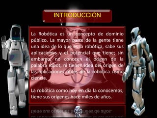 La Robótica es un concepto de dominio
público. La mayor parte de la gente tiene
una idea de lo que es la robótica, sabe sus
aplicaciones y el potencial que tiene; sin
embargo, no conocen el origen de la
palabra robot, ni tienen idea del origen de
las aplicaciones útiles de la robótica como
ciencia.
La robótica como hoy en día la conocemos,
tiene sus orígenes hace miles de años.
INTRODUCCIÓN
 