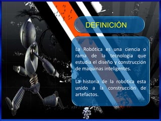 La Robótica es una ciencia o
rama de la tecnología que
estudia el diseño y construcción
de maquinas inteligentes.
La historia de la robótica esta
unido a la construcción de
artefactos.
DEFINICIÓN
 