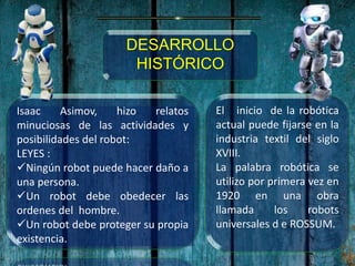 Isaac Asimov, hizo relatos
minuciosas de las actividades y
posibilidades del robot:
LEYES :
Ningún robot puede hacer daño a
una persona.
Un robot debe obedecer las
ordenes del hombre.
Un robot debe proteger su propia
existencia.
DESARROLLO
HISTÓRICO
El inicio de la robótica
actual puede fijarse en la
industria textil del siglo
XVIII.
La palabra robótica se
utilizo por primera vez en
1920 en una obra
llamada los robots
universales d e ROSSUM.
 