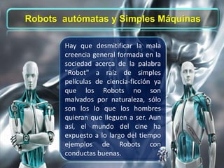 Hay que desmitificar la mala
creencia general formada en la
sociedad acerca de la palabra
"Robot" a raíz de simples
películas de ciencia-ficción ya
que los Robots no son
malvados por naturaleza, sólo
son los lo que los hombres
quieran que lleguen a ser. Aun
así, el mundo del cine ha
expuesto a lo largo del tiempo
ejemplos de Robots con
conductas buenas.
Robots autómatas y Simples Máquinas
 