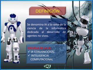 Se denomina IA a la rama de la
ciencia de la informática
dedicada al desarrollo de
agentes no vivos.
DEFINICIÓN
ESCUELA DE LA IA:
 IA CONVENCIONAL
 INTELIGENCIA
COMPUTACIONAL
 