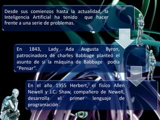 Desde sus comienzos hasta la actualidad, la
Inteligencia Artificial ha tenido que hacer
frente a una serie de problemas.
En 1843, Lady Ada Augusta Byron,
patrocinadora de charles Babbage planteó el
asunto de si la máquina de Babbage podía
“Pensar”.
En el año 1955 Herbert, el físico Allen
Newell y J.C. Shaw, compañero de Newell,
desarrolla el primer lenguaje de
programación .
 