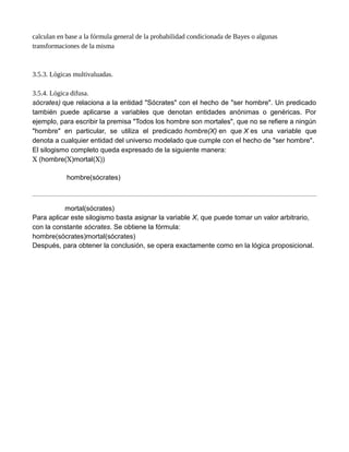 calculan en base a la fórmula general de la probabilidad condicionada de Bayes o algunas
transformaciones de la misma
3.5.3. Lógicas multivaluadas.
3.5.4. Lógica difusa.
sócrates) que relaciona a la entidad "Sócrates" con el hecho de "ser hombre". Un predicado
también puede aplicarse a variables que denotan entidades anónimas o genéricas. Por
ejemplo, para escribir la premisa "Todos los hombre son mortales", que no se refiere a ningún
"hombre" en particular, se utiliza el predicado hombre(X) en que X es una variable que
denota a cualquier entidad del universo modelado que cumple con el hecho de "ser hombre".
El silogismo completo queda expresado de la siguiente manera:
X (hombre(X)mortal(X))
hombre(sócrates)
mortal(sócrates)
Para aplicar este silogismo basta asignar la variable X, que puede tomar un valor arbitrario,
con la constante sócrates. Se obtiene la fórmula:
hombre(sócrates)mortal(sócrates)
Después, para obtener la conclusión, se opera exactamente como en la lógica proposicional.
 