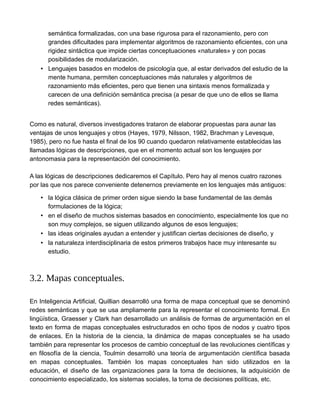 semántica formalizadas, con una base rigurosa para el razonamiento, pero con
grandes dificultades para implementar algoritmos de razonamiento eficientes, con una
rigidez sintáctica que impide ciertas conceptuaciones «naturales» y con pocas
posibilidades de modularización.
• Lenguajes basados en modelos de psicología que, al estar derivados del estudio de la
mente humana, permiten conceptuaciones más naturales y algoritmos de
razonamiento más eficientes, pero que tienen una sintaxis menos formalizada y
carecen de una definición semántica precisa (a pesar de que uno de ellos se llama
redes semánticas).
Como es natural, diversos investigadores trataron de elaborar propuestas para aunar las
ventajas de unos lenguajes y otros (Hayes, 1979, Nilsson, 1982, Brachman y Levesque,
1985), pero no fue hasta el final de los 90 cuando quedaron relativamente establecidas las
llamadas lógicas de descripciones, que en el momento actual son los lenguajes por
antonomasia para la representación del conocimiento.
A las lógicas de descripciones dedicaremos el Capítulo. Pero hay al menos cuatro razones
por las que nos parece conveniente detenernos previamente en los lenguajes más antiguos:
• la lógica clásica de primer orden sigue siendo la base fundamental de las demás
formulaciones de la lógica;
• en el diseño de muchos sistemas basados en conocimiento, especialmente los que no
son muy complejos, se siguen utilizando algunos de esos lenguajes;
• las ideas originales ayudan a entender y justifican ciertas decisiones de diseño, y
• la naturaleza interdisciplinaria de estos primeros trabajos hace muy interesante su
estudio.
3.2. Mapas conceptuales.
En Inteligencia Artificial, Quillian desarrolló una forma de mapa conceptual que se denominó
redes semánticas y que se usa ampliamente para la representar el conocimiento formal. En
lingüística, Graesser y Clark han desarrollado un análisis de formas de argumentación en el
texto en forma de mapas conceptuales estructurados en ocho tipos de nodos y cuatro tipos
de enlaces. En la historia de la ciencia, la dinámica de mapas conceptuales se ha usado
también para representar los procesos de cambio conceptual de las revoluciones científicas y
en filosofía de la ciencia, Toulmin desarrolló una teoría de argumentación científica basada
en mapas conceptuales. También los mapas conceptuales han sido utilizados en la
educación, el diseño de las organizaciones para la toma de decisiones, la adquisición de
conocimiento especializado, los sistemas sociales, la toma de decisiones políticas, etc.
 