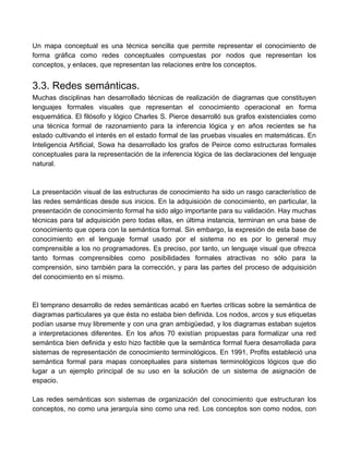 Un mapa conceptual es una técnica sencilla que permite representar el conocimiento de
forma gráfica como redes conceptuales compuestas por nodos que representan los
conceptos, y enlaces, que representan las relaciones entre los conceptos.
3.3. Redes semánticas.
Muchas disciplinas han desarrollado técnicas de realización de diagramas que constituyen
lenguajes formales visuales que representan el conocimiento operacional en forma
esquemática. El filósofo y lógico Charles S. Pierce desarrolló sus grafos existenciales como
una técnica formal de razonamiento para la inferencia lógica y en años recientes se ha
estado cultivando el interés en el estado formal de las pruebas visuales en matemáticas. En
Inteligencia Artificial, Sowa ha desarrollado los grafos de Peirce como estructuras formales
conceptuales para la representación de la inferencia lógica de las declaraciones del lenguaje
natural.
La presentación visual de las estructuras de conocimiento ha sido un rasgo característico de
las redes semánticas desde sus inicios. En la adquisición de conocimiento, en particular, la
presentación de conocimiento formal ha sido algo importante para su validación. Hay muchas
técnicas para tal adquisición pero todas ellas, en última instancia, terminan en una base de
conocimiento que opera con la semántica formal. Sin embargo, la expresión de esta base de
conocimiento en el lenguaje formal usado por el sistema no es por lo general muy
comprensible a los no programadores. Es preciso, por tanto, un lenguaje visual que ofrezca
tanto formas comprensibles como posibilidades formales atractivas no sólo para la
comprensión, sino también para la corrección, y para las partes del proceso de adquisición
del conocimiento en sí mismo.
El temprano desarrollo de redes semánticas acabó en fuertes críticas sobre la semántica de
diagramas particulares ya que ésta no estaba bien definida. Los nodos, arcos y sus etiquetas
podían usarse muy libremente y con una gran ambigüedad, y los diagramas estaban sujetos
a interpretaciones diferentes. En los años 70 existían propuestas para formalizar una red
semántica bien definida y esto hizo factible que la semántica formal fuera desarrollada para
sistemas de representación de conocimiento terminológicos. En 1991, Profits estableció una
semántica formal para mapas conceptuales para sistemas terminológicos lógicos que dio
lugar a un ejemplo principal de su uso en la solución de un sistema de asignación de
espacio.
Las redes semánticas son sistemas de organización del conocimiento que estructuran los
conceptos, no como una jerarquía sino como una red. Los conceptos son como nodos, con
 