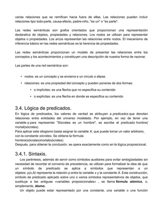 varias relaciones que se ramifican hacia fuera de ellas. Las relaciones pueden incluir
relaciones tipo todo-parte, causa-efecto, padre-niño, "es un" o "es parte".
Las redes semánticas son grafos orientados que proporcionan una representación
declarativa de objetos, propiedades y relaciones. Los nodos se utilizan para representar
objetos o propiedades. Los arcos representan las relaciones entre nodos. El mecanismo de
inferencia básico en las redes semánticas es la herencia de propiedades.
Las redes semánticas proporcionan un modelo de presentar las relaciones entre los
conceptos y los acontecimientos y constituyen una descripción de nuestra forma de razonar.
Las partes de una red semántica son:
• nodos: es un concepto y se encierra e un círculo o elipse.
• relaciones: es una propiedad del concepto y pueden ponerse de dos formas:
• o implícitas: es una flecha que no especifica su contenido
• o explícitas: es una flecha en donde se especifica su contenido
3.4. Lógica de predicados.
En lógica de predicados, los valores de verdad se atribuyen a predicados que denotan
relaciones entre entidades del universo modelado. Por ejemplo, en vez de tener una
variable q para representar "Sócrates es un hombre", se escribe el predicado hombre(
mortal(sócrates)
Para aplicar este silogismo basta asignar la variable X, que puede tomar un valor arbitrario,
con la constante sócrates. Se obtiene la fórmula:
hombre(sócrates)mortal(sócrates)
Después, para obtener la conclusión, se opera exactamente como en la lógica proposicional.
3.4.1. Sintaxis.
Los paréntesis, además de servir como símbolos auxiliares para evitar ambigüedades sin
necesidad de recordar el convenio de precedencia, se utilizan para formalizar la idea de que
un símbolo de predicado se aplica a símbolos que representan a un
objetos: p(x,A) representa la relación p entre la variable x y la constante A. Esta construcción,
símbolo de predicado aplicado sobre uno o varios símbolos representativos de objetos, que
sustituye a las antiguas «variables proposicionales» , se llama fórmula atómica, o,
simplemente, átomo.
Un objeto puede estar representado por una constante, una variable o una función
 
