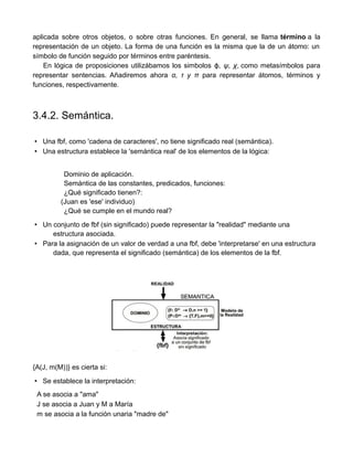 aplicada sobre otros objetos, o sobre otras funciones. En general, se llama término a la
representación de un objeto. La forma de una función es la misma que la de un átomo: un
símbolo de función seguido por términos entre paréntesis.
En lógica de proposiciones utilizábamos los simbolos , ψ, χϕ , como metasímbolos para
representar sentencias. Añadiremos ahora α, τ y π para representar átomos, términos y
funciones, respectivamente.
3.4.2. Semántica.
• Una fbf, como 'cadena de caracteres', no tiene significado real (semántica).
• Una estructura establece la 'semántica real' de los elementos de la lógica:
Dominio de aplicación.
Semántica de las constantes, predicados, funciones:
¿Qué significado tienen?:
(Juan es 'ese' individuo)
¿Qué se cumple en el mundo real?
• Un conjunto de fbf (sin significado) puede representar la "realidad" mediante una
estructura asociada.
• Para la asignación de un valor de verdad a una fbf, debe 'interpretarse' en una estructura
dada, que representa el significado (semántica) de los elementos de la fbf.
{A(J, m(M))} es cierta si:
• Se establece la interpretación:
A se asocia a "ama"
J se asocia a Juan y M a María
m se asocia a la función unaria "madre de"
 