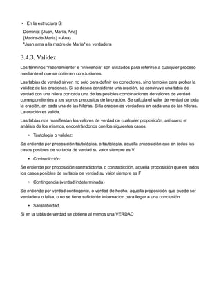 • En la estructura S:
Dominio: {Juan, María, Ana}
{Madre-de(María) = Ana}
"Juan ama a la madre de María" es verdadera
3.4.3. Validez.
Los términos "razonamiento" e "inferencia" son utilizados para referirse a cualquier proceso
mediante el que se obtienen conclusiones.
Las tablas de verdad sirven no solo para definir los conectores, sino también para probar la
validez de las oraciones. Si se desea considerar una oración, se construye una tabla de
verdad con una hilera por cada una de las posibles combinaciones de valores de verdad
correspondientes a los signos propositos de la oración. Se calcula el valor de verdad de toda
la oración, en cada una de las hileras. Si la oración es verdadera en cada una de las hileras.
La oración es valida.
Las tablas nos manifiestan los valores de verdad de cualquier proposición, así como el
análisis de los mismos, encontrándonos con los siguientes casos:
• Tautología o validez:
Se entiende por proposición tautológica, o tautología, aquella proposición que en todos los
casos posibles de su tabla de verdad su valor siempre es V.
• Contradicción:
Se entiende por proposición contradictoria, o contradicción, aquella proposición que en todos
los casos posibles de su tabla de verdad su valor siempre es F
• Contingencia (verdad indeterminada)
Se entiende por verdad contingente, o verdad de hecho, aquella proposición que puede ser
verdadera o falsa, o no se tiene suficiente informacion para llegar a una conclusión
• Satisfabilidad.
Si en la tabla de verdad se obtiene al menos una VERDAD
 