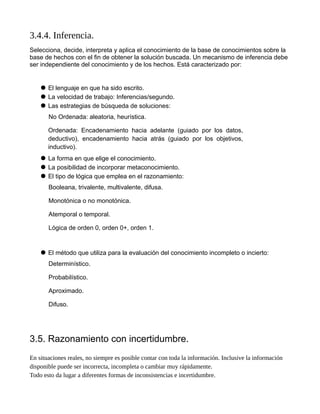 3.4.4. Inferencia.
Selecciona, decide, interpreta y aplica el conocimiento de la base de conocimientos sobre la
base de hechos con el fin de obtener la solución buscada. Un mecanismo de inferencia debe
ser independiente del conocimiento y de los hechos. Está caracterizado por:
 El lenguaje en que ha sido escrito.
 La velocidad de trabajo: Inferencias/segundo.
 Las estrategias de búsqueda de soluciones:
No Ordenada: aleatoria, heurística.
Ordenada: Encadenamiento hacia adelante (guiado por los datos,
deductivo), encadenamiento hacia atrás (guiado por los objetivos,
inductivo).
 La forma en que elige el conocimiento.
 La posibilidad de incorporar metaconocimiento.
 El tipo de lógica que emplea en el razonamiento:
Booleana, trivalente, multivalente, difusa.
Monotónica o no monotónica.
Atemporal o temporal.
Lógica de orden 0, orden 0+, orden 1.
 El método que utiliza para la evaluación del conocimiento incompleto o incierto:
Determinístico.
Probabilístico.
Aproximado.
Difuso.
3.5. Razonamiento con incertidumbre.
En situaciones reales, no siempre es posible contar con toda la información. Inclusive la información
disponible puede ser incorrecta, incompleta o cambiar muy rápidamente.
Todo esto da lugar a diferentes formas de inconsistencias e incertidumbre.
 