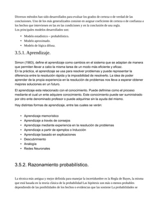 Diversos métodos han sido desarrollados para evaluar los grados de certeza o de verdad de las
conclusiones. Uno de los más generalizados consiste en asignar coeficiente de certeza o de confianza a
los hechos que intervienen en las en las condiciones y en la conclusión de una regla.
Los principales modelos desarrollados son:
• Modelo estadístico – probabilístico.
• Modelo aproximado.
• Modelo de lógica difusa.
3.5.1. Aprendizaje.
Simon (1983), define el aprendizaje como cambios en el sistema que se adaptan de manera
que permiten llevar a cabo la misma tarea de un modo más eficiente y eficaz.
En la práctica, el aprendizaje se usa para resolver problemas y puede representar la
diferencia entre la resolución rápida y la imposibilidad de resolverlo. La idea de poder
aprender de la propia experiencia en la resolución de problemas nos lleva a esperar obtener
mejores soluciones en un futuro.
El aprendizaje esta relacionado con el conocimiento. Puede definirse como el proceso
mediante el cual un ente adquiere conocimiento. Este conocimiento puede ser suministrado
por otro ente denominado profesor o puede adquirirse sin la ayuda del mismo.
Hay distintas formas de aprendizaje, entre las cuales se verán:
• Aprendizaje memorístico
• Aprendizaje a través de consejos
• Aprendizaje mediante experiencia en la resolución de problemas
• Aprendizaje a partir de ejemplos o Inducción
• Aprendizaje basado en explicaciones
• Descubrimiento
• Analogía
• Redes Neuronales
3.5.2. Razonamiento probabilístico.
La técnica más antigua y mejor definida para manejar la incertidumbre es la Regla de Bayes, la misma
que está basada en la teoría clásica de la probabilidad Las hipótesis son más o menos probables
dependiendo de las posibilidades de los hechos o evidencias que las sostiene La probabilidades se
 