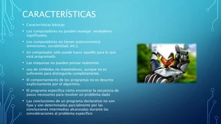 CARACTERÍSTICAS
• Características básicas:
• Los computadores no pueden manejar verdaderos
significados.
• Los computadores no tienen autoconciencia
(emociones, sociabilidad, etc.).
• Un computador sólo puede hacer aquello para lo que
está programado.
• Las máquinas no pueden pensar realmente.
• uso de símbolos no matemáticos, aunque no es
suficiente para distinguirlo completamente.
• El comportamiento de los programas no es descrito
explícitamente por el algoritmo.
• El programa especifica cómo encontrar la secuencia de
pasos necesarios para resolver un problema dado
• Las conclusiones de un programa declarativo no son
fijas y son determinadas parcialmente por las
conclusiones intermedias alcanzadas durante las
consideraciones al problema específico
 