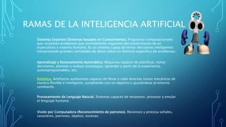 RAMAS DE LA INTELIGENCIA ARTIFICIAL
Sistemas Expertos (Sistemas basados en Conocimiento). Programas computacionales
que resuelven problemas que normalmente requieren del conocimiento de un
especialista o experto humano. Es un sistema capaz de tomar decisiones inteligentes
interpretando grandes cantidades de datos sobre un dominio específico de problemas.
Aprendizaje y Razonamiento Automático. Máquinas capaces de planificar, tomar
decisiones, plantear y evaluar estrategias, aprender a partir de la experiencia,
autoreprogramables, etc.
Robótica. Artefactos autónomos capaces de llevar a cabo diversas tareas mecánicas de
manera flexible e inteligente, cumpliendo con un objetivo y ajustándose al entorno
cambiante.
Procesamiento de Lenguaje Natural. Sistemas capaces de reconocer, procesar y emular
el lenguaje humano.
Visión por Computadora (Reconocimiento de patrones). Reconoce y procesa señales,
caracteres, patrones, objetos, escenas.
 