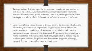 • También existen distintos tipos de percepciones y acciones, que pueden ser
obtenidas y producidas, respectivamente, por sensores físicos y sensores
mecánicos en máquinas, pulsos eléctricos u ópticos en computadoras, tanto
como por entradas y salidas de bits de un software y su entorno software.
• Varios ejemplos se encuentran en el área de control de sistemas, planificación
automática, la habilidad de responder a diagnósticos y a consultas de los
consumidores, reconocimiento de escritura, reconocimiento del habla y
reconocimiento de patrones. Los sistemas de IA actualmente son parte de la
rutina en campos como economía, medicina, ingeniería y la milicia, y se ha
usado en gran variedad de aplicaciones de software, juegos de estrategia,
como ajedrez de computador, y otros videojuegos.
 