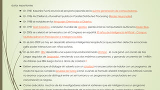 datos importantes
 En 1981 Kazuhiro Fuchi anuncia el proyecto japonés de la quinta generación de computadoras.
 En 1986 McClelland y Rumelhart publican Parallel Distributed Processing (Redes Neuronales).
 En 1988 se establecen los lenguajes Orientados a Objetos.
 En 1997 Gari Kaspárov, campeón mundial de ajedrez, pierde ante la computadora autónoma Deep Blue.
 En 2006 se celebró el aniversario con el Congreso en español 50 años de Inteligencia Artificial - Campus
Multidisciplinar en Percepción e Inteligencia 2006.
 En el año 2009 ya hay en desarrollo sistemas inteligentes terapéuticos que permiten detectar emociones
para poder interactuar con niños autistas.
 En el año 2011 IBM desarrolló una supercomputadora llamada Watson , la cual ganó una ronda de tres
juegos seguidos de Jeopardy!, venciendo a sus dos máximos campeones, y ganando un premio de 1 millón
de dólares que IBM luego donó a obras de caridad.10
 Existen personas que al dialogar sin saberlo con un chatbot no se percatan de hablar con un programa, de
modo tal que se cumple la prueba de Turing como cuando se formuló: «Existirá Inteligencia Artificial cuando
no seamos capaces de distinguir entre un ser humano y un programa de computadora en una
conversación a ciegas».
 Como anécdota, muchos de los investigadores sobre IA sostienen que «la inteligencia es un programa
 