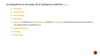 Investigadores en el campo de la inteligencia artificial[editar]
 Jeff Hawkins
 John McCarthy
 Marvin Minsky
 Judea Pearl
 Alan Turing, discípulo de John von Neumann, diseñó el Test de Turing que debería utilizarse para comprender si
una máquina lógica es inteligente o no.
 Joseph Weizenbaum
 Raúl Rojas
 Ray Kurzweil
 