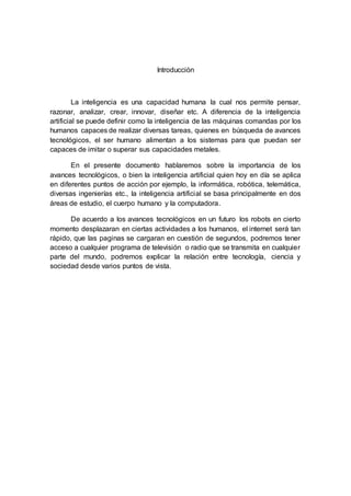 Introducción
La inteligencia es una capacidad humana la cual nos permite pensar,
razonar, analizar, crear, innovar, diseñar etc. A diferencia de la inteligencia
artificial se puede definir como la inteligencia de las máquinas comandas por los
humanos capaces de realizar diversas tareas, quienes en búsqueda de avances
tecnológicos, el ser humano alimentan a los sistemas para que puedan ser
capaces de imitar o superar sus capacidades metales.
En el presente documento hablaremos sobre la importancia de los
avances tecnológicos, o bien la inteligencia artificial quien hoy en día se aplica
en diferentes puntos de acción por ejemplo, la informática, robótica, telemática,
diversas ingenierías etc., la inteligencia artificial se basa principalmente en dos
áreas de estudio, el cuerpo humano y la computadora.
De acuerdo a los avances tecnológicos en un futuro los robots en cierto
momento desplazaran en ciertas actividades a los humanos, el internet será tan
rápido, que las paginas se cargaran en cuestión de segundos, podremos tener
acceso a cualquier programa de televisión o radio que se transmita en cualquier
parte del mundo, podremos explicar la relación entre tecnología, ciencia y
sociedad desde varios puntos de vista.
 