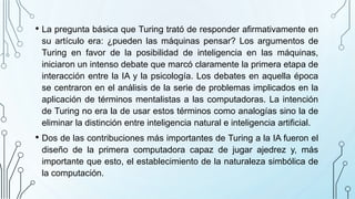 • La pregunta básica que Turing trató de responder afirmativamente en
su artículo era: ¿pueden las máquinas pensar? Los argumentos de
Turing en favor de la posibilidad de inteligencia en las máquinas,
iniciaron un intenso debate que marcó claramente la primera etapa de
interacción entre la IA y la psicología. Los debates en aquella época
se centraron en el análisis de la serie de problemas implicados en la
aplicación de términos mentalistas a las computadoras. La intención
de Turing no era la de usar estos términos como analogías sino la de
eliminar la distinción entre inteligencia natural e inteligencia artificial.
• Dos de las contribuciones más importantes de Turing a la IA fueron el
diseño de la primera computadora capaz de jugar ajedrez y, más
importante que esto, el establecimiento de la naturaleza simbólica de
la computación.
 