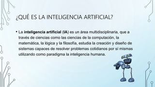 ¿QUÉ ES LA INTELIGENCIA ARTIFICIAL?
• La inteligencia artificial (IA) es un área multidisciplinaria, que a
través de ciencias como las ciencias de la computación, la
matemática, la lógica y la filosofía, estudia la creación y diseño de
sistemas capaces de resolver problemas cotidianos por sí mismas
utilizando como paradigma la inteligencia humana.
 