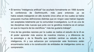 • Él termino "inteligencia artificial" fue acuñado formalmente en 1956 durante
la conferencia de Darthmounth, más para entonces ya se
había estado trabajando en ello durante cinco años en los cuales se había
propuesto muchas definiciones distintas que en ningún caso habían logrado
ser aceptadas totalmente por la comunidad investigadora. La AI es una de
las disciplinas más nuevas que junto con la genética moderna es el campo
en que la mayoría de los científicos " más les gustaría trabajar".
• Una de las grandes razones por la cuales se realiza el estudio de la IA es
él poder aprender más acerca de nosotros mismos y a diferencia de
la psicología y de la filosofía que también centran su estudio de la
inteligencia, IA y sus esfuerzos por comprender este fenómeno están
encaminados tanto a la construcción de entidades de inteligentes como su
comprensión.
 