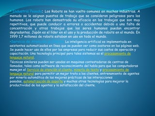 • Industria Pesada: Los Robots se han vuelto comunes en muchas industrias. A
menudo se le asignan puestos de trabajo que se consideran peligrosos para los
humanos. Los robots han demostrado su eficacia en los trabajos que son muy
repetitivos, que puede conducir a errores o accidentes debido a una falta de
concentración y otros trabajos que los seres humanos puedan encontrar
degradantes. Japón es el líder en el uso y la producción de robots en el mundo. En
1999 1,7 millones de robots estaban en uso en todo el mundo.
•Servicio de Atención al Cliente: La inteligencia artificial es implementada en
asistentes automatizados en línea que se pueden ver como avatares en las páginas web.
Se puede hacer uso de ellos por las empresas para reducir sus costos de operación y
capacitación. Una tecnología principal para tales sistemas es el procesamiento de
lenguaje natural.
Técnicas similares pueden ser usadas en maquinas contestadoras de centros de
llamadas, tales como software de reconocimiento del habla para que las computadoras
manejen el Servicio de atención al cliente, minería de texto y procesamiento de
lenguaje natural para permitir un mejor trato a los clientes, entrenamiento de agentes
por minería automática de las mejores prácticas de las interacciones
pasadas, automatización de soporte y muchas otras tecnologías para mejorar la
productividad de los agentes y la satisfacción del cliente.
 