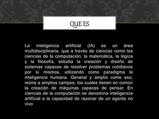 La inteligencia artificial (IA) es un área
multidisciplinaria, que a través de ciencias como las
ciencias de la computación, la matemática, la lógica
y la filosofía, estudia la creación y diseño de
sistemas capaces de resolver problemas cotidianos
por sí mismos, utilizando como paradigma la
inteligencia humana. General y amplio como eso,
reúne a amplios campos, los cuales tienen en común
la creación de máquinas capaces de pensar. En
ciencias de la computación se denomina inteligencia
artificial a la capacidad de razonar de un agente no
vivo
QUE ES
 
