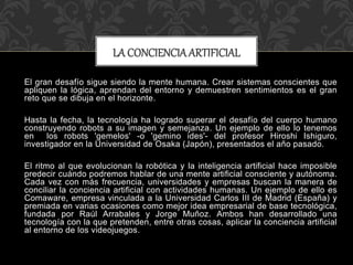 El gran desafío sigue siendo la mente humana. Crear sistemas conscientes que
apliquen la lógica, aprendan del entorno y demuestren sentimientos es el gran
reto que se dibuja en el horizonte.
Hasta la fecha, la tecnología ha logrado superar el desafío del cuerpo humano
construyendo robots a su imagen y semejanza. Un ejemplo de ello lo tenemos
en los robots 'gemelos' -o 'gemino ides'- del profesor Hiroshi Ishiguro,
investigador en la Universidad de Osaka (Japón), presentados el año pasado.
El ritmo al que evolucionan la robótica y la inteligencia artificial hace imposible
predecir cuándo podremos hablar de una mente artificial consciente y autónoma.
Cada vez con más frecuencia, universidades y empresas buscan la manera de
conciliar la conciencia artificial con actividades humanas. Un ejemplo de ello es
Comaware, empresa vinculada a la Universidad Carlos III de Madrid (España) y
premiada en varias ocasiones como mejor idea empresarial de base tecnológica,
fundada por Raúl Arrabales y Jorge Muñoz. Ambos han desarrollado una
tecnología con la que pretenden, entre otras cosas, aplicar la conciencia artificial
al entorno de los videojuegos.
LA CONCIENCIA ARTIFICIAL
 