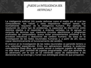 La inteligencia artificial (IA) puede definirse como el medio por el cual las
computadoras, los robots y otros dispositivos realizan tareas que
normalmente requieren de la inteligencia humana. Por ejemplo, la
resolución de cierto tipo de problemas, la capacidad de discriminar entre
distintos objetos o el responder a órdenes verbales. La IA agrupa un
conjunto de técnicas que, mediante circuitos electrónicos y programas
avanzados de computadora, busca imitar procedimientos similares a los
procesos inductivos y deductivos del cerebro humano. Se basa en la
investigación de las redes neuronales humanas y, a partir de ahí, busca
copiar electrónicamente el funcionamiento del cerebro.
El avance en la investigación de las redes neuronales va ganando terreno a
una velocidad espectacular. Entre sus aplicaciones destaca la poderosa
computadora Deep Blue, que puede vencer a cualquier jugador de ajedrez:
no sólo tiene gran cantidad de jugadas programadas, sino que aprende de
su adversario, por lo que se va volviendo capaz de adelantarse a las
decisiones de su enemigo y hundir sus estrategias antes de que prosperen.
¿PUEDELA INTELIGENCIASER
ARTIFICIAL?
 