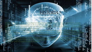 HISTORIA
El término “inteligencia artificial” fue acuñado formalmente en 1956 durante la conferencia de Darthmounth, más para
entonces ya se había estado trabajando en ello durante cinco años en los cuales se había propuesto muchas definiciones
distintas que en ningún caso habían logrado ser aceptadas totalmente por la comunidad investigadora. La IA es una de las
disciplinas más nuevas junto con la genética moderna.
Las ideas más básicas se remontan a los griegos, antes de Cristo. Aristóteles (384-322 a. C.) fue el primero en describir un
conjunto de reglas que describen una parte del funcionamiento de la mente para obtener conclusiones racionales, y Ctesibio
de Alejandría (250 a. C.) construyó la primera máquina autocontrolada, un regulador del flujo de agua (racional pero sin
razonamiento).
En 1315 Ramon Llull en su libro Ars magna tuvo la idea de que el razonamiento podía ser efectuado de manera artificial.
En 1936AlanTuring diseña formalmente una Máquina universal que demuestra la viabilidad de un dispositivo físico para
implementar cualquier cómputo formalmente definido.
 