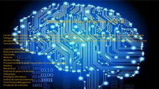 Aplicaciones de la inteligencia artificial
Las técnicas desarrolladas en el campo de la inteligencia artificial son numerosas y ubicuas.Comúnmente cuando un problema es resuelto mediante
inteligencia artificial la solución es incorporada en ámbitos de la industria y de la vida diaria de los usuarios de programas de computadora, pero la
percepción popular se olvida de los orígenes de estas tecnologías que dejan de ser percibidas como inteligencia artificial. A este fenómeno se le conoce
como el efecto IA.12
Lingüística computacional
Minería de datos (Data Mining)
Industriales.
Medicina
Mundos virtuales
Procesamiento de lenguaje natural (Natural Language Processing)
Robótica
Mecatrónica
Sistemas de apoyo a la decisión
Videojuegos
Prototipos informáticos
Análisis de sistemas dinámicos.
Smart Process Management
Simulación de multitudes
 