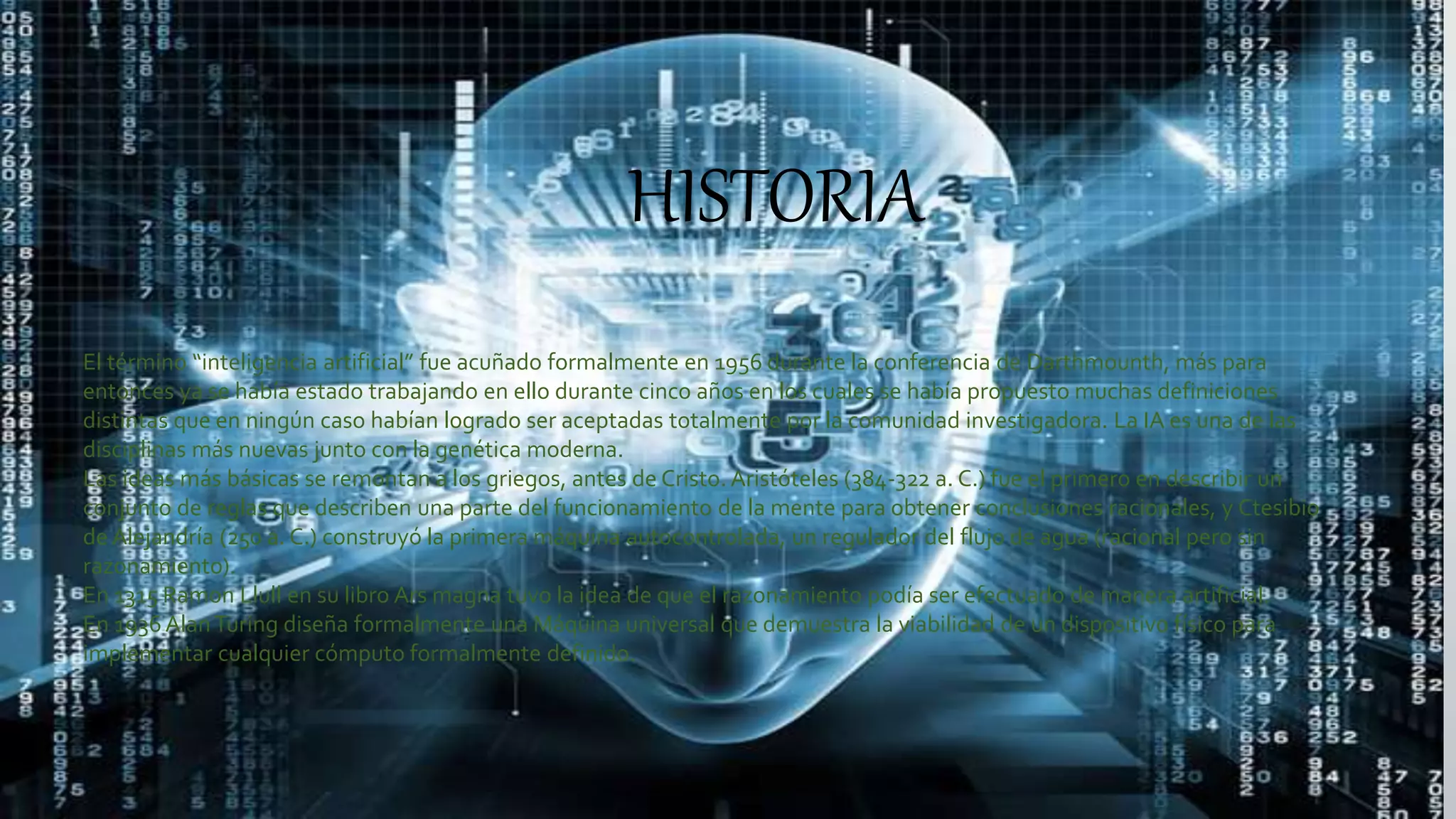 HISTORIA
El término “inteligencia artificial” fue acuñado formalmente en 1956 durante la conferencia de Darthmounth, más para
entonces ya se había estado trabajando en ello durante cinco años en los cuales se había propuesto muchas definiciones
distintas que en ningún caso habían logrado ser aceptadas totalmente por la comunidad investigadora. La IA es una de las
disciplinas más nuevas junto con la genética moderna.
Las ideas más básicas se remontan a los griegos, antes de Cristo. Aristóteles (384-322 a. C.) fue el primero en describir un
conjunto de reglas que describen una parte del funcionamiento de la mente para obtener conclusiones racionales, y Ctesibio
de Alejandría (250 a. C.) construyó la primera máquina autocontrolada, un regulador del flujo de agua (racional pero sin
razonamiento).
En 1315 Ramon Llull en su libro Ars magna tuvo la idea de que el razonamiento podía ser efectuado de manera artificial.
En 1936AlanTuring diseña formalmente una Máquina universal que demuestra la viabilidad de un dispositivo físico para
implementar cualquier cómputo formalmente definido.
 