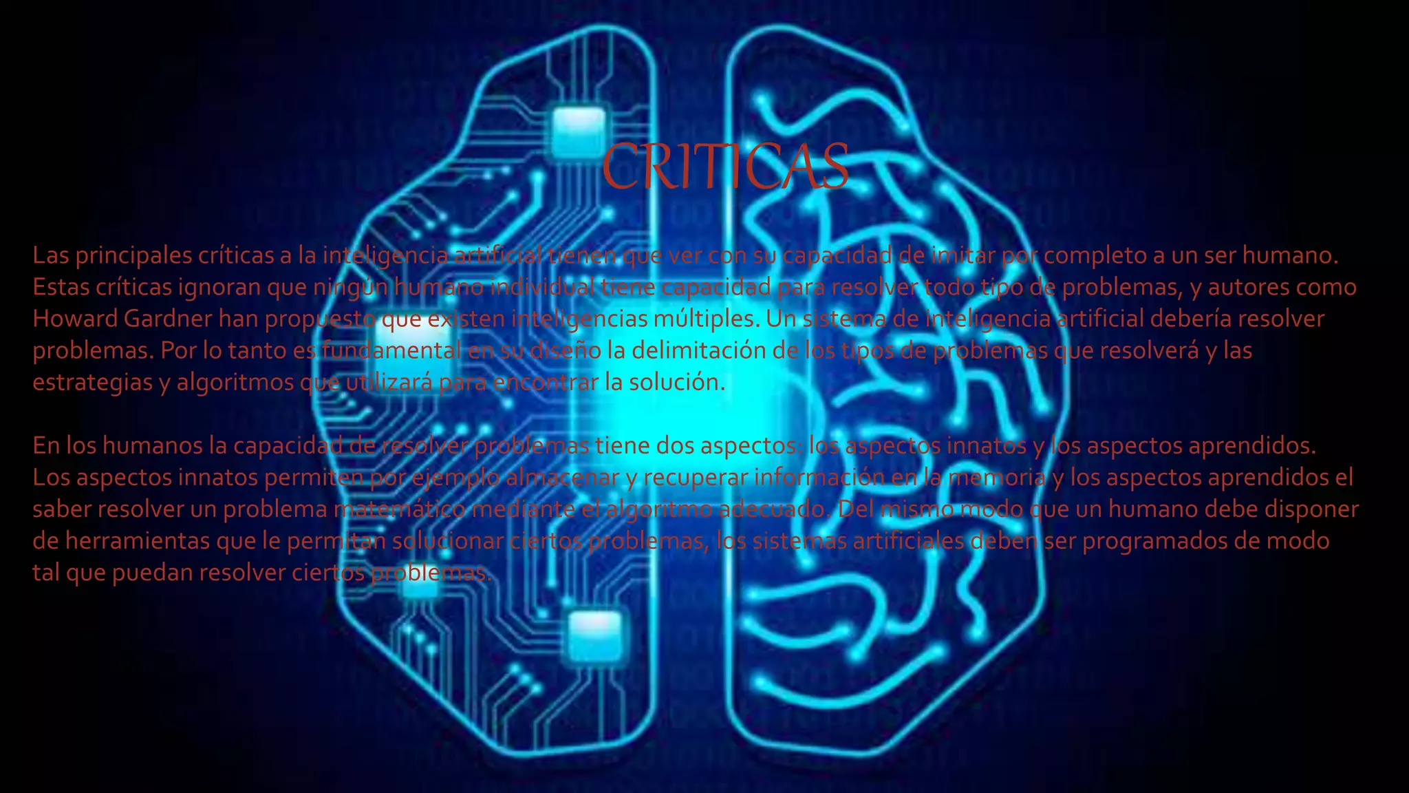CRITICAS
Las principales críticas a la inteligencia artificial tienen que ver con su capacidad de imitar por completo a un ser humano.
Estas críticas ignoran que ningún humano individual tiene capacidad para resolver todo tipo de problemas, y autores como
Howard Gardner han propuesto que existen inteligencias múltiples. Un sistema de inteligencia artificial debería resolver
problemas. Por lo tanto es fundamental en su diseño la delimitación de los tipos de problemas que resolverá y las
estrategias y algoritmos que utilizará para encontrar la solución.
En los humanos la capacidad de resolver problemas tiene dos aspectos: los aspectos innatos y los aspectos aprendidos.
Los aspectos innatos permiten por ejemplo almacenar y recuperar información en la memoria y los aspectos aprendidos el
saber resolver un problema matemático mediante el algoritmo adecuado. Del mismo modo que un humano debe disponer
de herramientas que le permitan solucionar ciertos problemas, los sistemas artificiales deben ser programados de modo
tal que puedan resolver ciertos problemas.
 