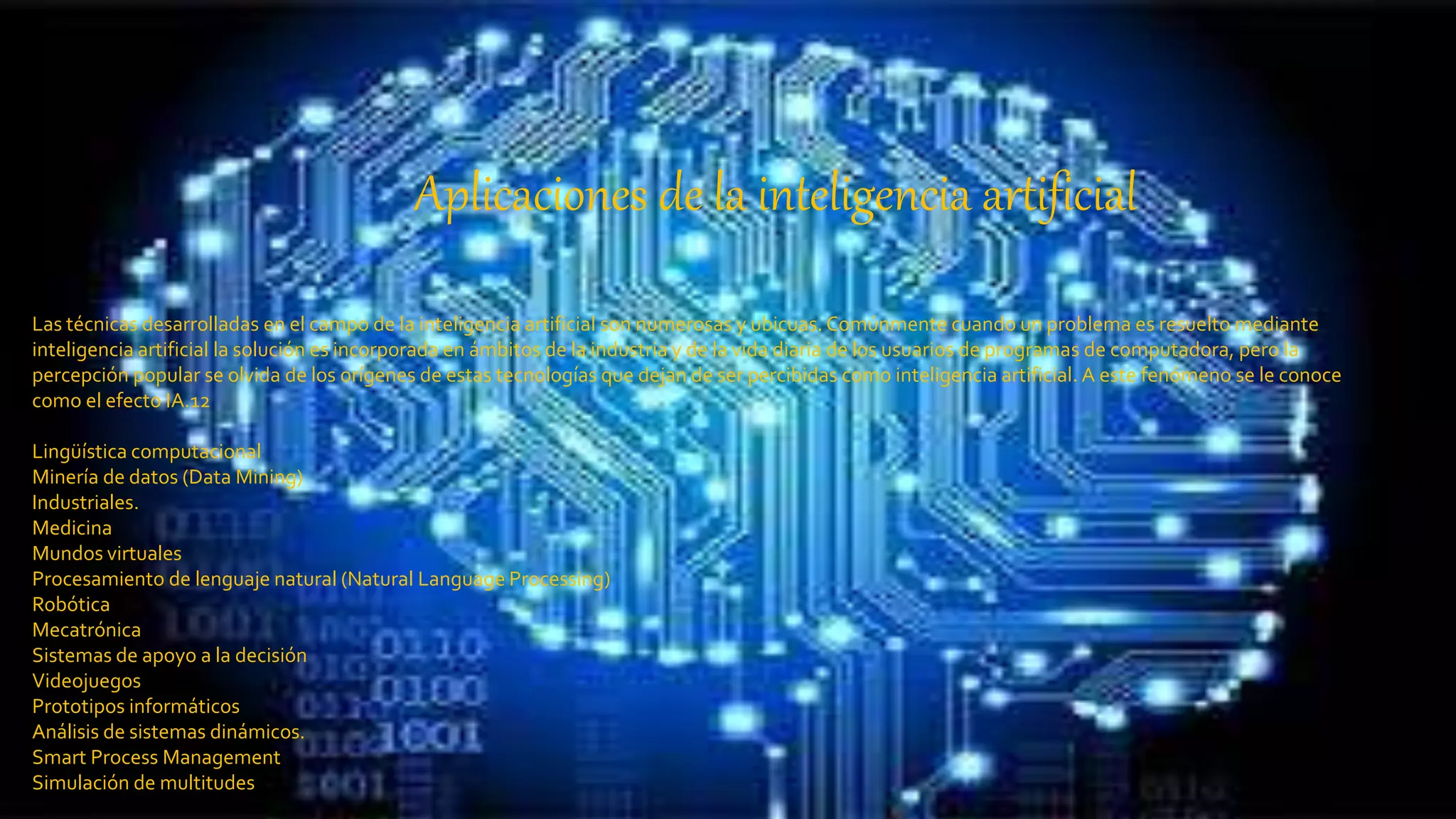 Aplicaciones de la inteligencia artificial
Las técnicas desarrolladas en el campo de la inteligencia artificial son numerosas y ubicuas.Comúnmente cuando un problema es resuelto mediante
inteligencia artificial la solución es incorporada en ámbitos de la industria y de la vida diaria de los usuarios de programas de computadora, pero la
percepción popular se olvida de los orígenes de estas tecnologías que dejan de ser percibidas como inteligencia artificial. A este fenómeno se le conoce
como el efecto IA.12
Lingüística computacional
Minería de datos (Data Mining)
Industriales.
Medicina
Mundos virtuales
Procesamiento de lenguaje natural (Natural Language Processing)
Robótica
Mecatrónica
Sistemas de apoyo a la decisión
Videojuegos
Prototipos informáticos
Análisis de sistemas dinámicos.
Smart Process Management
Simulación de multitudes
 