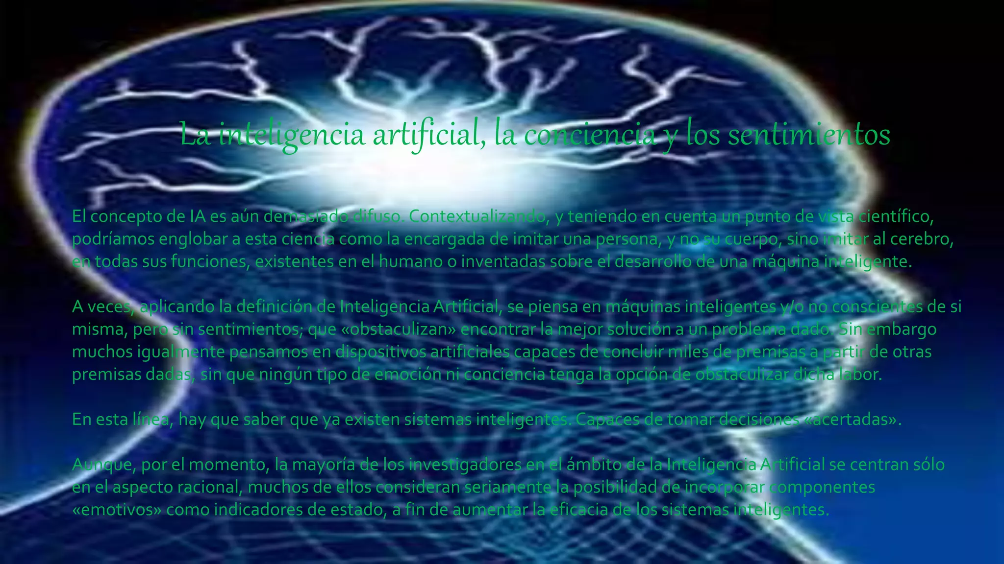 La inteligencia artificial, la conciencia y los sentimientos
El concepto de IA es aún demasiado difuso. Contextualizando, y teniendo en cuenta un punto de vista científico,
podríamos englobar a esta ciencia como la encargada de imitar una persona, y no su cuerpo, sino imitar al cerebro,
en todas sus funciones, existentes en el humano o inventadas sobre el desarrollo de una máquina inteligente.
A veces, aplicando la definición de InteligenciaArtificial, se piensa en máquinas inteligentes y/o no conscientes de si
misma, pero sin sentimientos; que «obstaculizan» encontrar la mejor solución a un problema dado. Sin embargo
muchos igualmente pensamos en dispositivos artificiales capaces de concluir miles de premisas a partir de otras
premisas dadas, sin que ningún tipo de emoción ni conciencia tenga la opción de obstaculizar dicha labor.
En esta línea, hay que saber que ya existen sistemas inteligentes.Capaces de tomar decisiones «acertadas».
Aunque, por el momento, la mayoría de los investigadores en el ámbito de la InteligenciaArtificial se centran sólo
en el aspecto racional, muchos de ellos consideran seriamente la posibilidad de incorporar componentes
«emotivos» como indicadores de estado, a fin de aumentar la eficacia de los sistemas inteligentes.
 