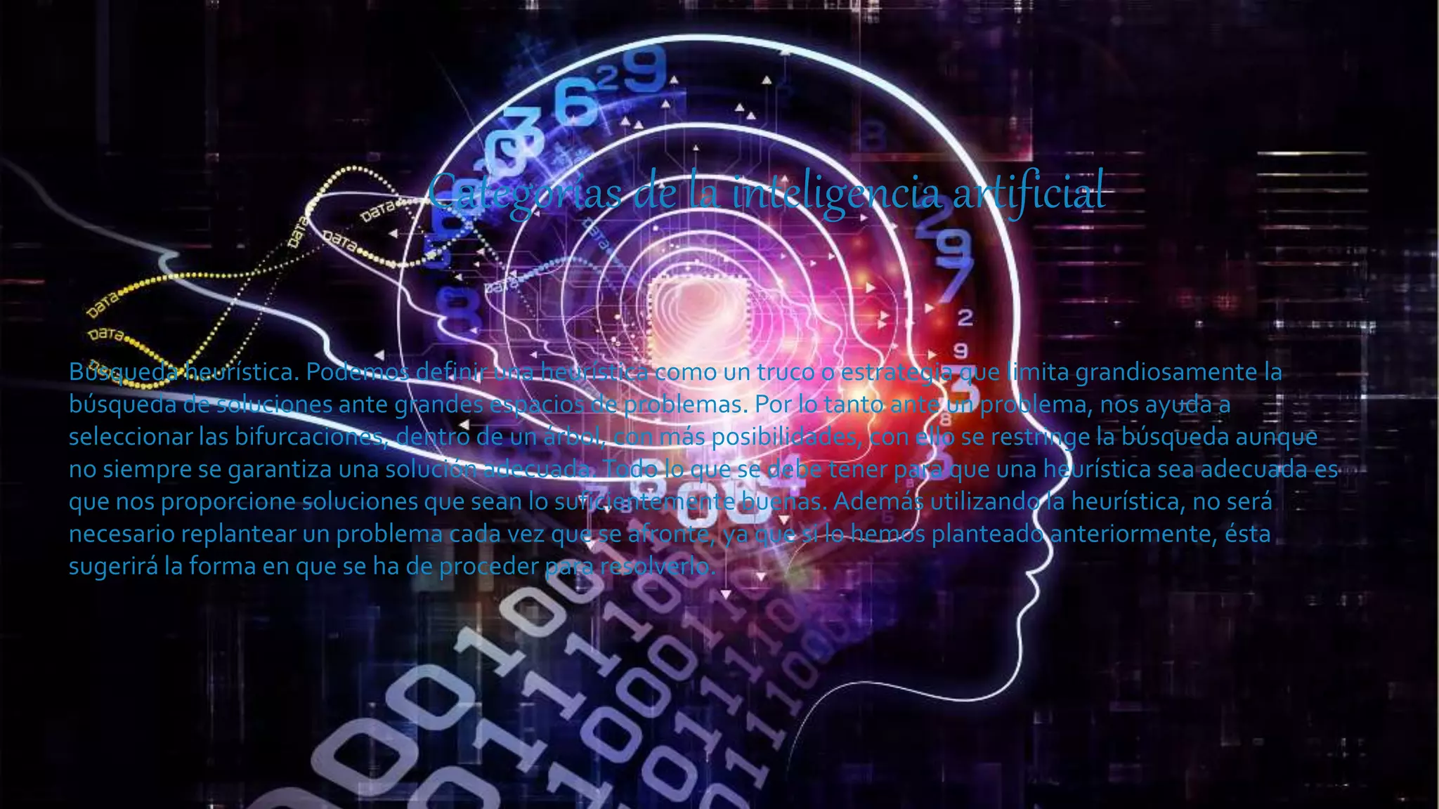 Categorías de la inteligencia artificial
Búsqueda heurística. Podemos definir una heurística como un truco o estrategia que limita grandiosamente la
búsqueda de soluciones ante grandes espacios de problemas. Por lo tanto ante un problema, nos ayuda a
seleccionar las bifurcaciones, dentro de un árbol, con más posibilidades, con ello se restringe la búsqueda aunque
no siempre se garantiza una solución adecuada. Todo lo que se debe tener para que una heurística sea adecuada es
que nos proporcione soluciones que sean lo suficientemente buenas. Además utilizando la heurística, no será
necesario replantear un problema cada vez que se afronte, ya que si lo hemos planteado anteriormente, ésta
sugerirá la forma en que se ha de proceder para resolverlo.
 