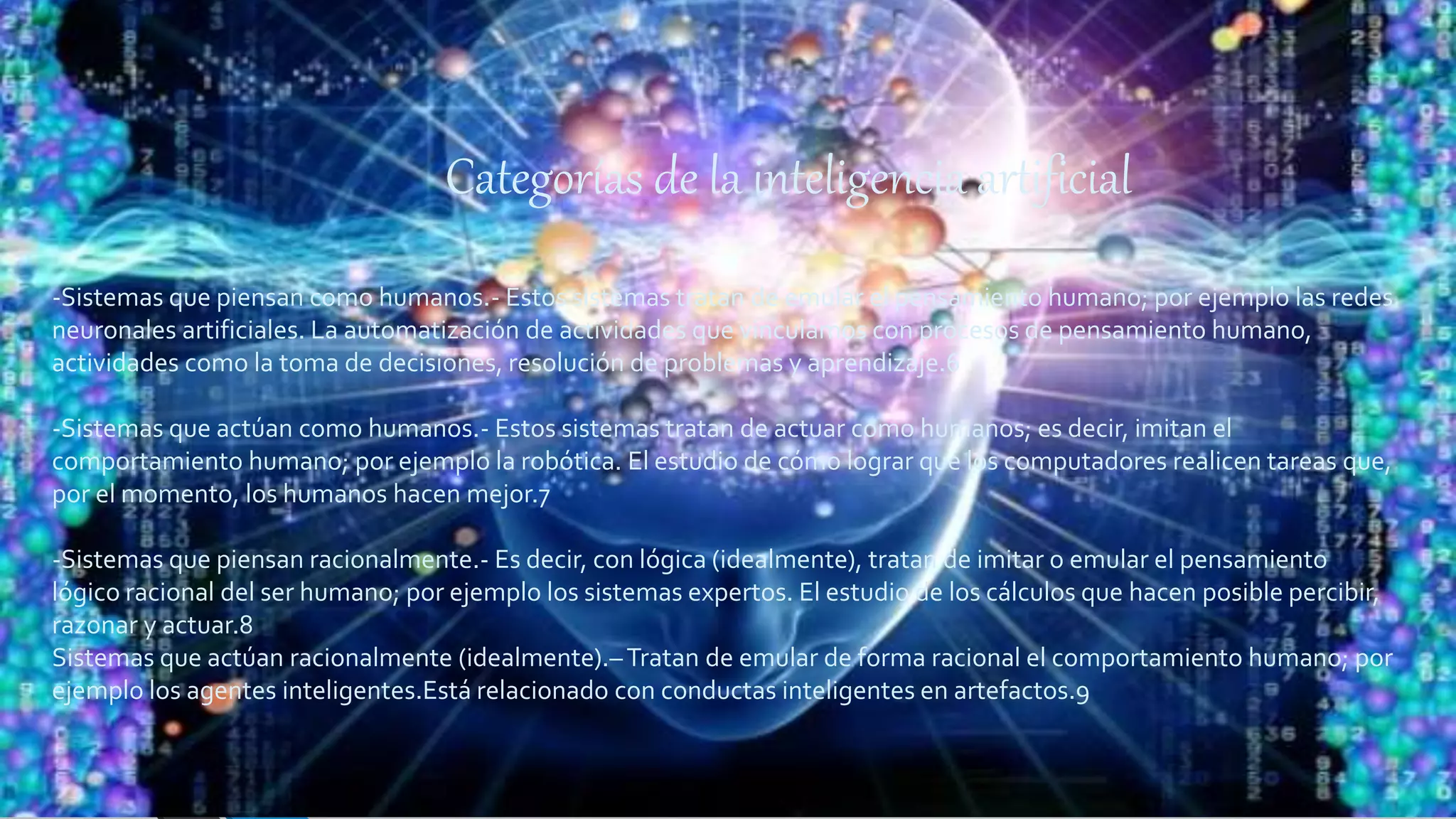 Categorías de la inteligencia artificial
-Sistemas que piensan como humanos.- Estos sistemas tratan de emular el pensamiento humano; por ejemplo las redes
neuronales artificiales. La automatización de actividades que vinculamos con procesos de pensamiento humano,
actividades como la toma de decisiones, resolución de problemas y aprendizaje.6
-Sistemas que actúan como humanos.- Estos sistemas tratan de actuar como humanos; es decir, imitan el
comportamiento humano; por ejemplo la robótica. El estudio de cómo lograr que los computadores realicen tareas que,
por el momento, los humanos hacen mejor.7
-Sistemas que piensan racionalmente.- Es decir, con lógica (idealmente), tratan de imitar o emular el pensamiento
lógico racional del ser humano; por ejemplo los sistemas expertos. El estudio de los cálculos que hacen posible percibir,
razonar y actuar.8
Sistemas que actúan racionalmente (idealmente).–Tratan de emular de forma racional el comportamiento humano; por
ejemplo los agentes inteligentes.Está relacionado con conductas inteligentes en artefactos.9
 